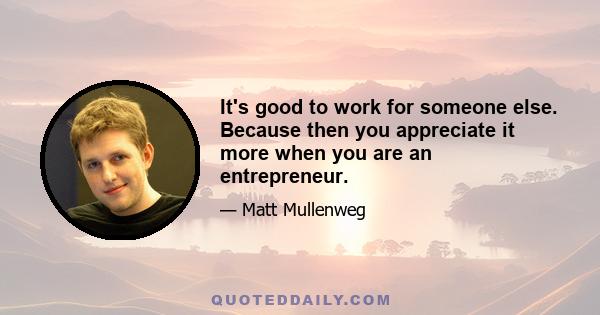 It's good to work for someone else. Because then you appreciate it more when you are an entrepreneur.