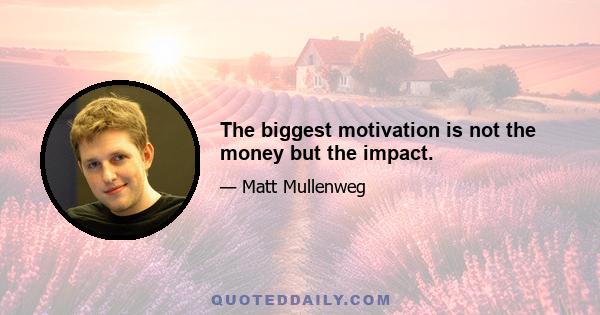 The biggest motivation is not the money but the impact.