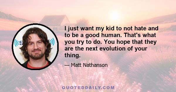 I just want my kid to not hate and to be a good human. That's what you try to do. You hope that they are the next evolution of your thing.