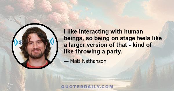 I like interacting with human beings, so being on stage feels like a larger version of that - kind of like throwing a party. It's like knocking into the human collision of everyday life and it just so happens to break