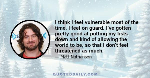 I think I feel vulnerable most of the time. I feel on guard. I've gotten pretty good at putting my fists down and kind of allowing the world to be, so that I don't feel threatened as much.