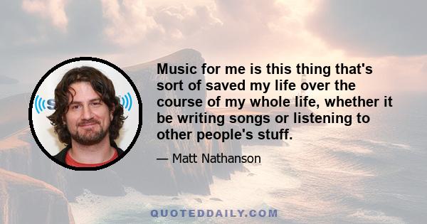 Music for me is this thing that's sort of saved my life over the course of my whole life, whether it be writing songs or listening to other people's stuff.