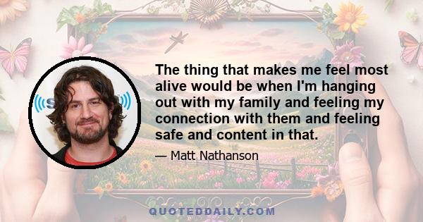 The thing that makes me feel most alive would be when I'm hanging out with my family and feeling my connection with them and feeling safe and content in that.