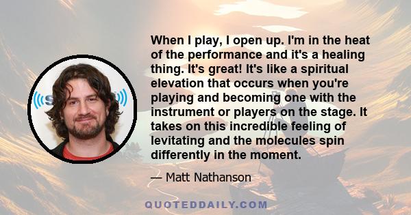 When I play, I open up. I'm in the heat of the performance and it's a healing thing. It's great! It's like a spiritual elevation that occurs when you're playing and becoming one with the instrument or players on the