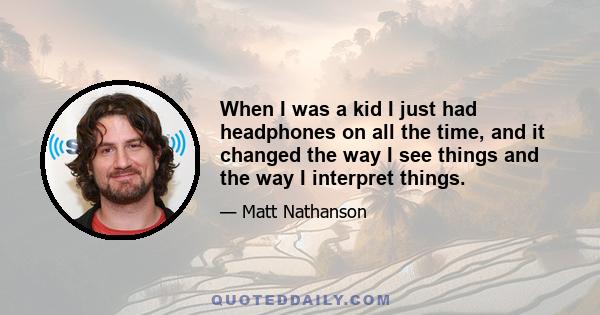 When I was a kid I just had headphones on all the time, and it changed the way I see things and the way I interpret things.