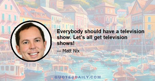 Everybody should have a television show. Let's all get television shows!