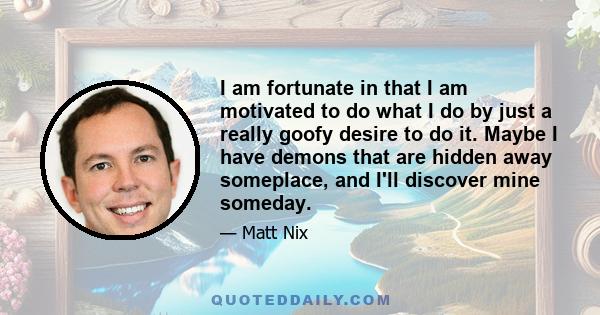 I am fortunate in that I am motivated to do what I do by just a really goofy desire to do it. Maybe I have demons that are hidden away someplace, and I'll discover mine someday.