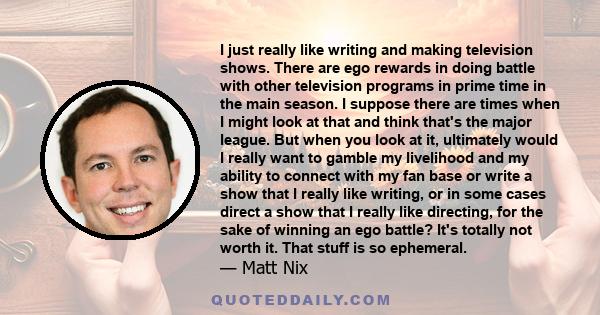 I just really like writing and making television shows. There are ego rewards in doing battle with other television programs in prime time in the main season. I suppose there are times when I might look at that and