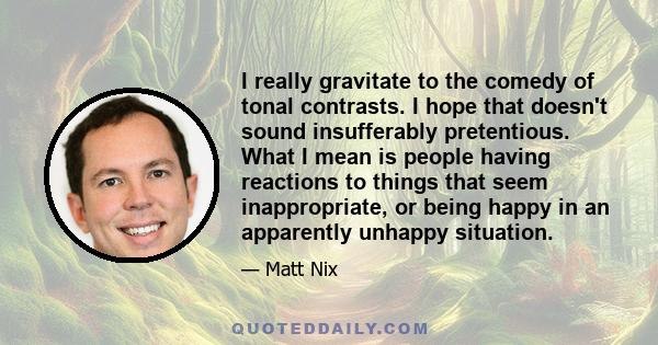 I really gravitate to the comedy of tonal contrasts. I hope that doesn't sound insufferably pretentious. What I mean is people having reactions to things that seem inappropriate, or being happy in an apparently unhappy