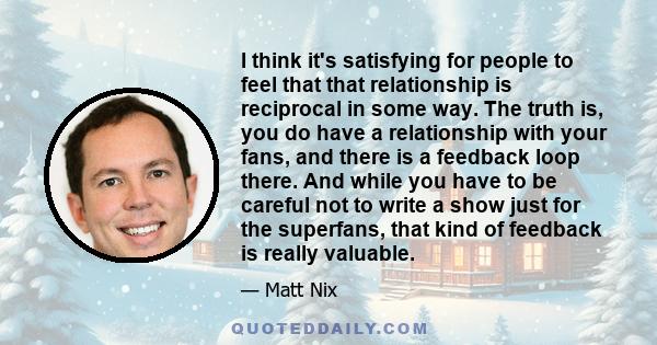 I think it's satisfying for people to feel that that relationship is reciprocal in some way. The truth is, you do have a relationship with your fans, and there is a feedback loop there. And while you have to be careful