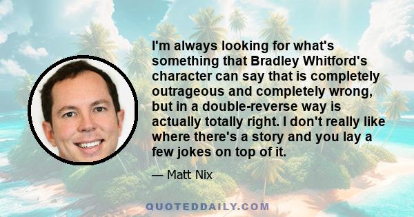 I'm always looking for what's something that Bradley Whitford's character can say that is completely outrageous and completely wrong, but in a double-reverse way is actually totally right. I don't really like where