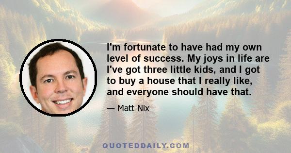 I'm fortunate to have had my own level of success. My joys in life are I've got three little kids, and I got to buy a house that I really like, and everyone should have that.