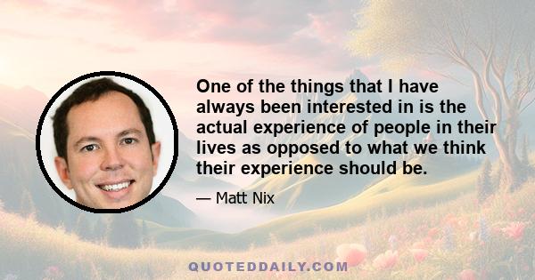 One of the things that I have always been interested in is the actual experience of people in their lives as opposed to what we think their experience should be.