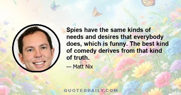 Spies have the same kinds of needs and desires that everybody does, which is funny. The best kind of comedy derives from that kind of truth.