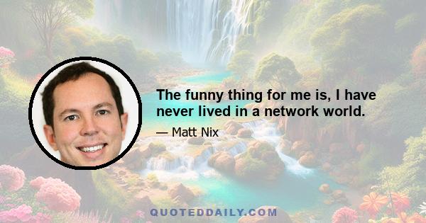 The funny thing for me is, I have never lived in a network world.