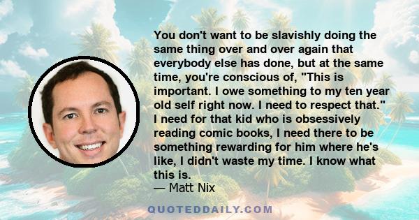 You don't want to be slavishly doing the same thing over and over again that everybody else has done, but at the same time, you're conscious of, This is important. I owe something to my ten year old self right now. I