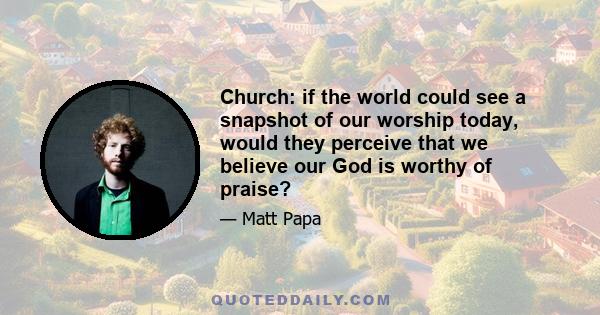 Church: if the world could see a snapshot of our worship today, would they perceive that we believe our God is worthy of praise?