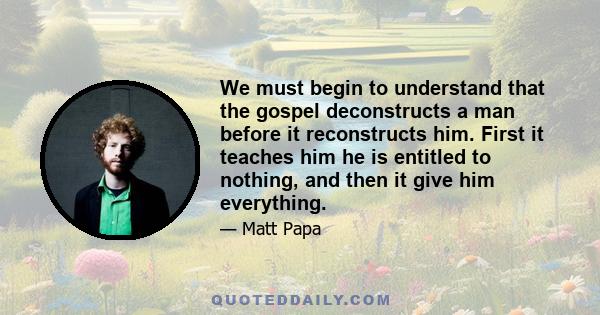 We must begin to understand that the gospel deconstructs a man before it reconstructs him. First it teaches him he is entitled to nothing, and then it give him everything.