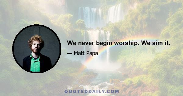 We never begin worship. We aim it.