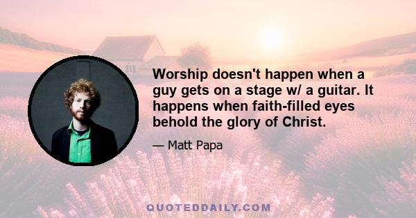 Worship doesn't happen when a guy gets on a stage w/ a guitar. It happens when faith-filled eyes behold the glory of Christ.