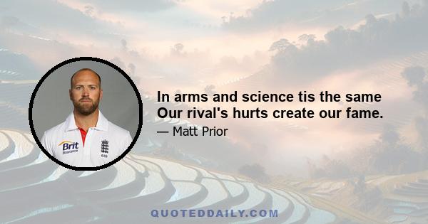 In arms and science tis the same Our rival's hurts create our fame.