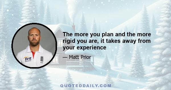 The more you plan and the more rigid you are, it takes away from your experience