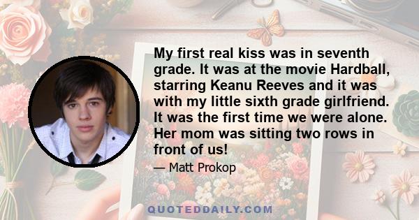 My first real kiss was in seventh grade. It was at the movie Hardball, starring Keanu Reeves and it was with my little sixth grade girlfriend. It was the first time we were alone. Her mom was sitting two rows in front