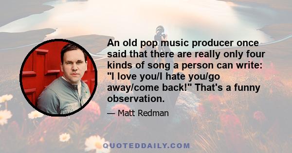 An old pop music producer once said that there are really only four kinds of song a person can write: I love you/I hate you/go away/come back! That's a funny observation.