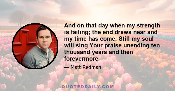 And on that day when my strength is failing; the end draws near and my time has come. Still my soul will sing Your praise unending ten thousand years and then forevermore