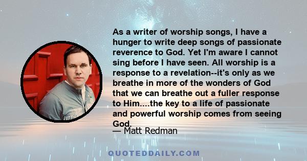 As a writer of worship songs, I have a hunger to write deep songs of passionate reverence to God. Yet I'm aware I cannot sing before I have seen. All worship is a response to a revelation--it's only as we breathe in