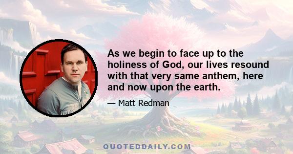 As we begin to face up to the holiness of God, our lives resound with that very same anthem, here and now upon the earth.