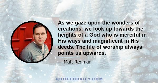 As we gaze upon the wonders of creations, we look up towards the heights of a God who is merciful in His ways and magnificent in His deeds. The life of worship always points us upwards.