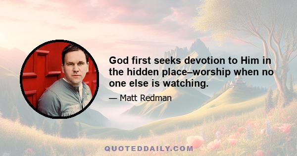 God first seeks devotion to Him in the hidden place–worship when no one else is watching.