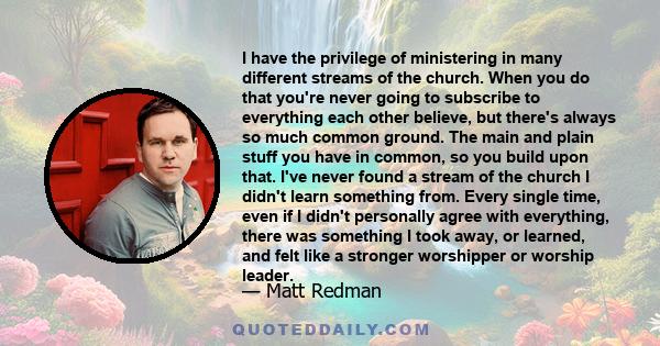 I have the privilege of ministering in many different streams of the church. When you do that you're never going to subscribe to everything each other believe, but there's always so much common ground. The main and