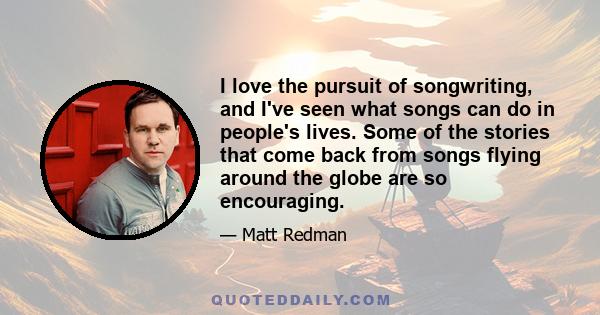 I love the pursuit of songwriting, and I've seen what songs can do in people's lives. Some of the stories that come back from songs flying around the globe are so encouraging.