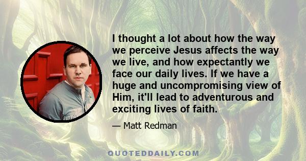 I thought a lot about how the way we perceive Jesus affects the way we live, and how expectantly we face our daily lives. If we have a huge and uncompromising view of Him, it'll lead to adventurous and exciting lives of 