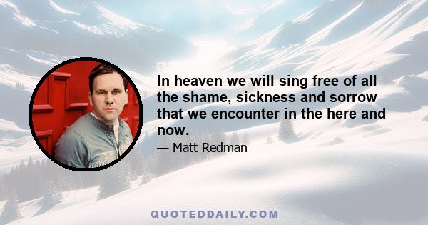 In heaven we will sing free of all the shame, sickness and sorrow that we encounter in the here and now.