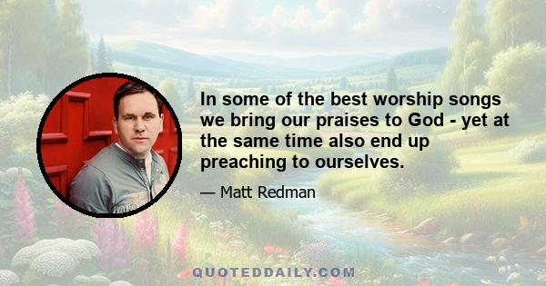 In some of the best worship songs we bring our praises to God - yet at the same time also end up preaching to ourselves.