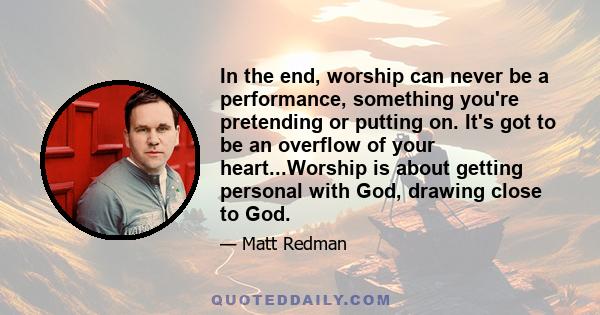 In the end, worship can never be a performance, something you're pretending or putting on. It's got to be an overflow of your heart...Worship is about getting personal with God, drawing close to God.