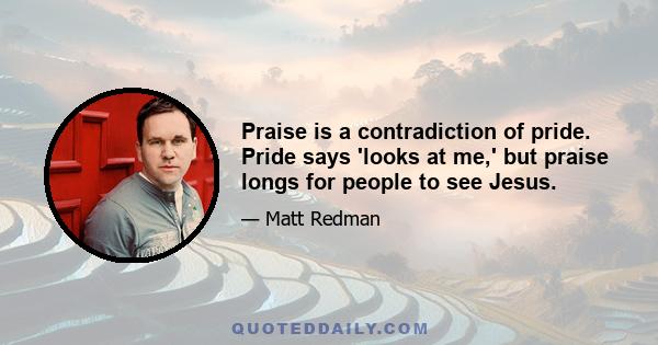 Praise is a contradiction of pride. Pride says 'looks at me,' but praise longs for people to see Jesus.