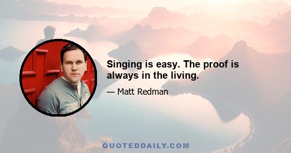 Singing is easy. The proof is always in the living.