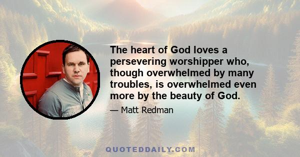 The heart of God loves a persevering worshipper who, though overwhelmed by many troubles, is overwhelmed even more by the beauty of God.