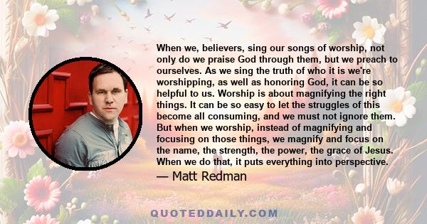 When we, believers, sing our songs of worship, not only do we praise God through them, but we preach to ourselves. As we sing the truth of who it is we're worshipping, as well as honoring God, it can be so helpful to