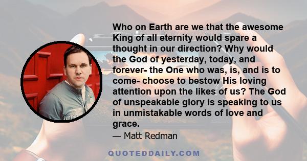 Who on Earth are we that the awesome King of all eternity would spare a thought in our direction? Why would the God of yesterday, today, and forever- the One who was, is, and is to come- choose to bestow His loving