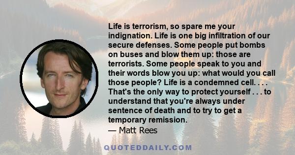 Life is terrorism, so spare me your indignation. Life is one big infiltration of our secure defenses. Some people put bombs on buses and blow them up: those are terrorists. Some people speak to you and their words blow