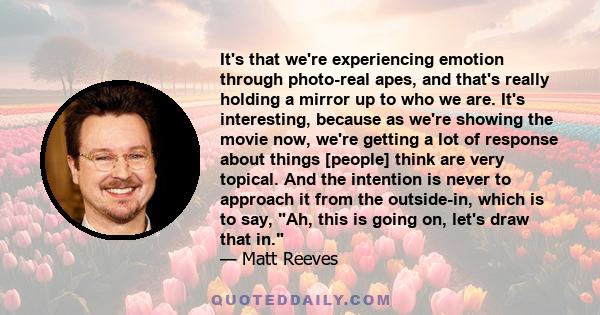 It's that we're experiencing emotion through photo-real apes, and that's really holding a mirror up to who we are. It's interesting, because as we're showing the movie now, we're getting a lot of response about things