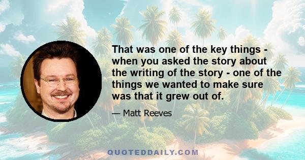 That was one of the key things - when you asked the story about the writing of the story - one of the things we wanted to make sure was that it grew out of.