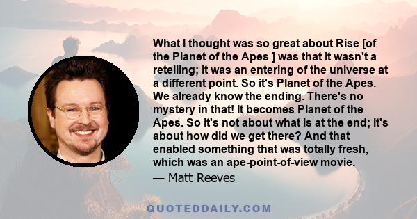 What I thought was so great about Rise [of the Planet of the Apes ] was that it wasn't a retelling; it was an entering of the universe at a different point. So it's Planet of the Apes. We already know the ending.