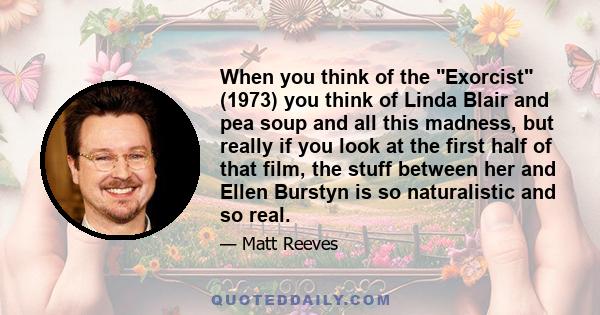 When you think of the Exorcist (1973) you think of Linda Blair and pea soup and all this madness, but really if you look at the first half of that film, the stuff between her and Ellen Burstyn is so naturalistic and so