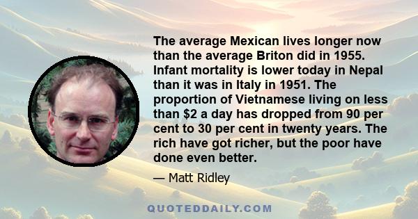 The average Mexican lives longer now than the average Briton did in 1955. Infant mortality is lower today in Nepal than it was in Italy in 1951. The proportion of Vietnamese living on less than $2 a day has dropped from 